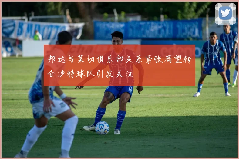 邦达与莱切俱乐部关系紧张渴望转会沙特球队引发关注