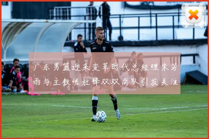 广东男篮迎来变革时代总经理朱芳雨与主教练杜锋双双离队引发关注