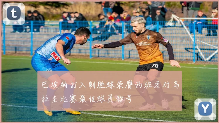 巴埃纳打入制胜球荣膺西班牙对乌拉圭比赛最佳球员称号