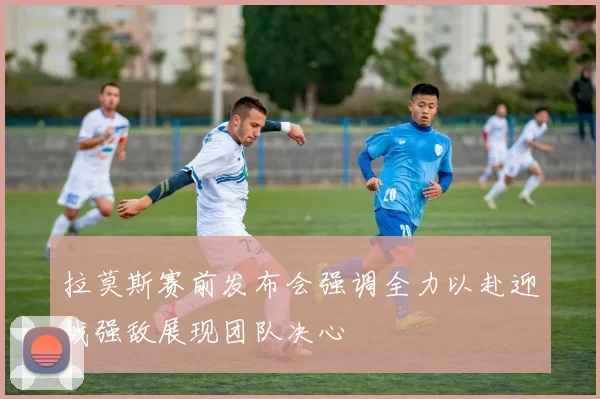 拉莫斯赛前发布会强调全力以赴迎战强敌展现团队决心