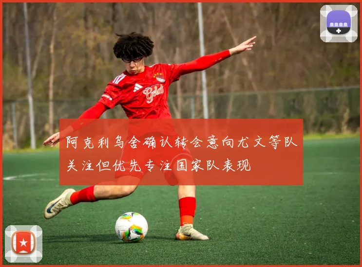 阿克利乌舍确认转会意向尤文等队关注但优先专注国家队表现