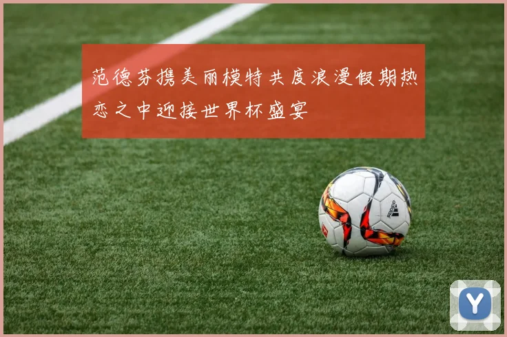 范德芬携美丽模特共度浪漫假期热恋之中迎接世界杯盛宴