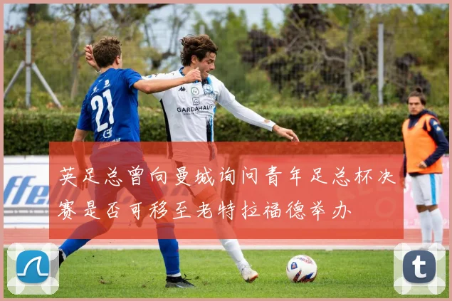 英足总曾向曼城询问青年足总杯决赛是否可移至老特拉福德举办