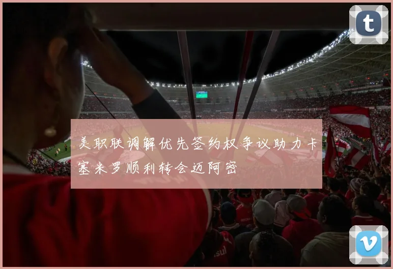 美职联调解优先签约权争议助力卡塞米罗顺利转会迈阿密
