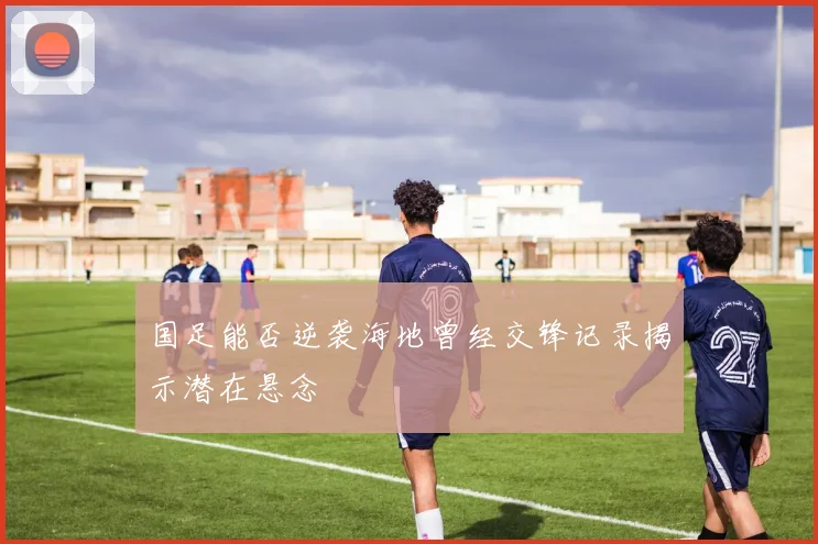 国足能否逆袭海地曾经交锋记录揭示潜在悬念