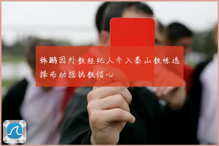 韩鹏因外教经纪人介入泰山教练选择而动摇执教信心
