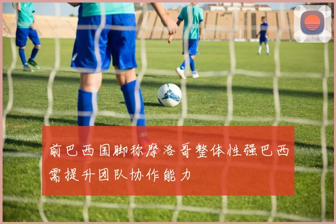 前巴西国脚称摩洛哥整体性强巴西需提升团队协作能力
