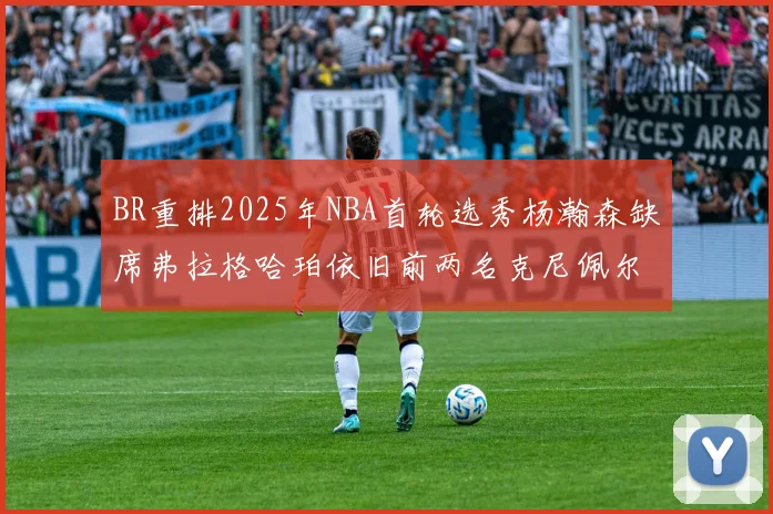 BR重排2025年NBA首轮选秀杨瀚森缺席弗拉格哈珀依旧前两名克尼佩尔锁定探花位