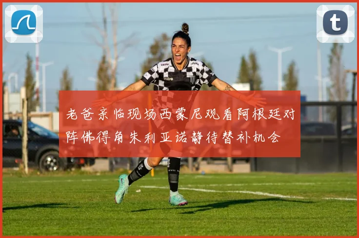 老爸亲临现场西蒙尼观看阿根廷对阵佛得角朱利亚诺静待替补机会