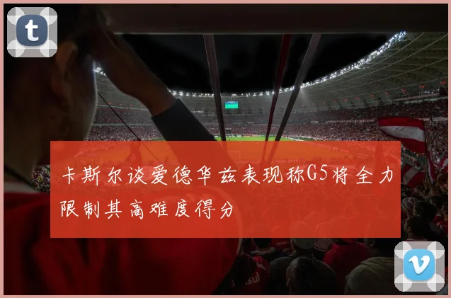 卡斯尔谈爱德华兹表现称G5将全力限制其高难度得分