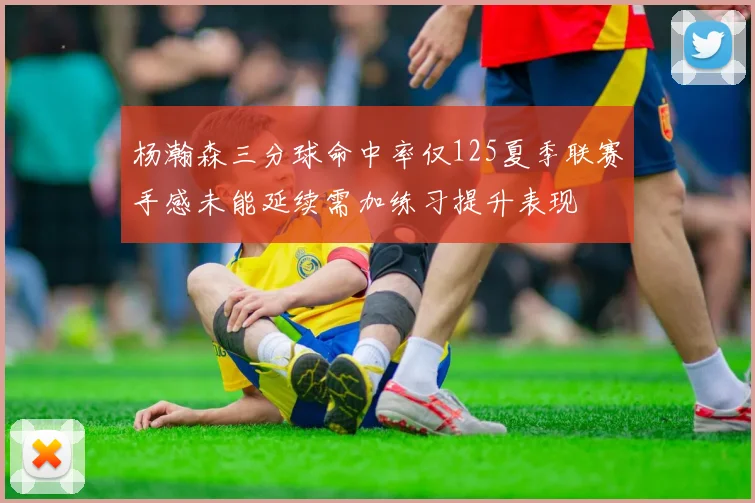 杨瀚森三分球命中率仅125夏季联赛手感未能延续需加练习提升表现