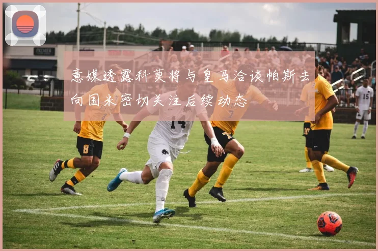 意媒透露科莫将与皇马洽谈帕斯去向国米密切关注后续动态
