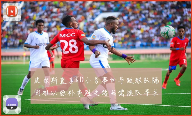 皮尔斯直言KD小号事件导致球队隔阂难以弥补夺冠之路或需换队寻求新机会