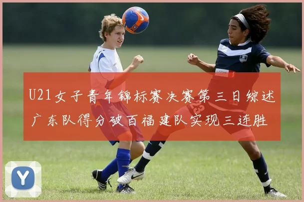 U21女子青年锦标赛决赛第三日综述广东队得分破百福建队实现三连胜