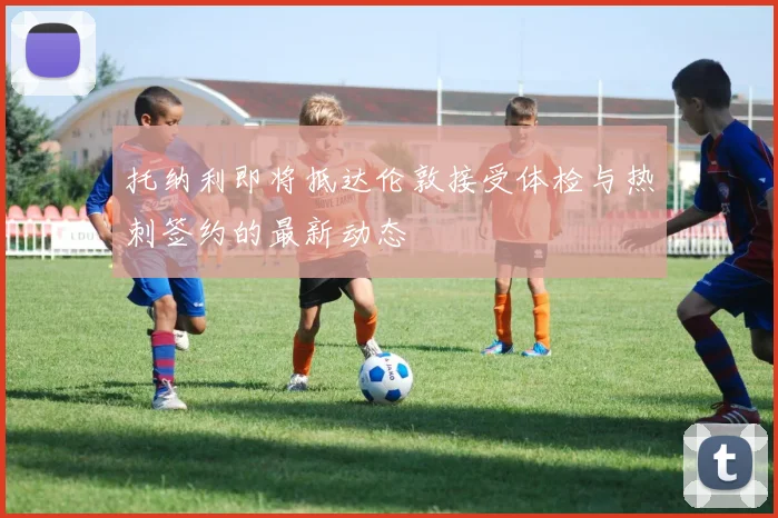 托纳利即将抵达伦敦接受体检与热刺签约的最新动态