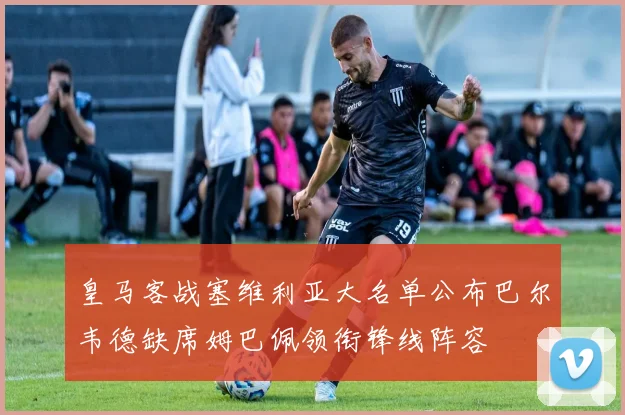 皇马客战塞维利亚大名单公布巴尔韦德缺席姆巴佩领衔锋线阵容