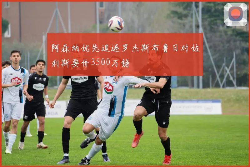 阿森纳优先追逐罗杰斯布鲁日对佐利斯要价3500万镑