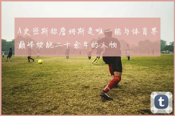 A史密斯称詹姆斯是唯一能与体育界巅峰续航二十余年的人物
