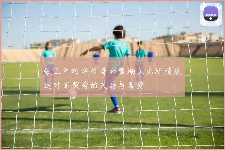 张卫平对字母哥加盟湖人无所谓表达对东契奇的支持与喜爱