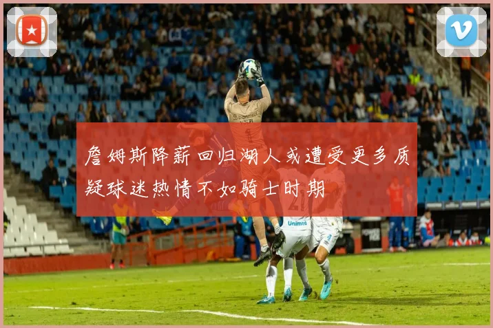詹姆斯降薪回归湖人或遭受更多质疑球迷热情不如骑士时期