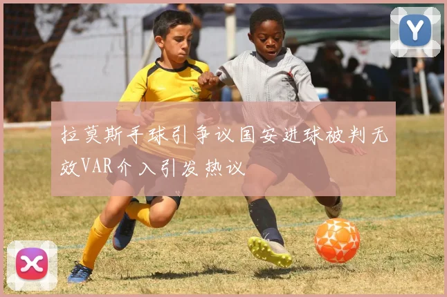 拉莫斯手球引争议国安进球被判无效VAR介入引发热议