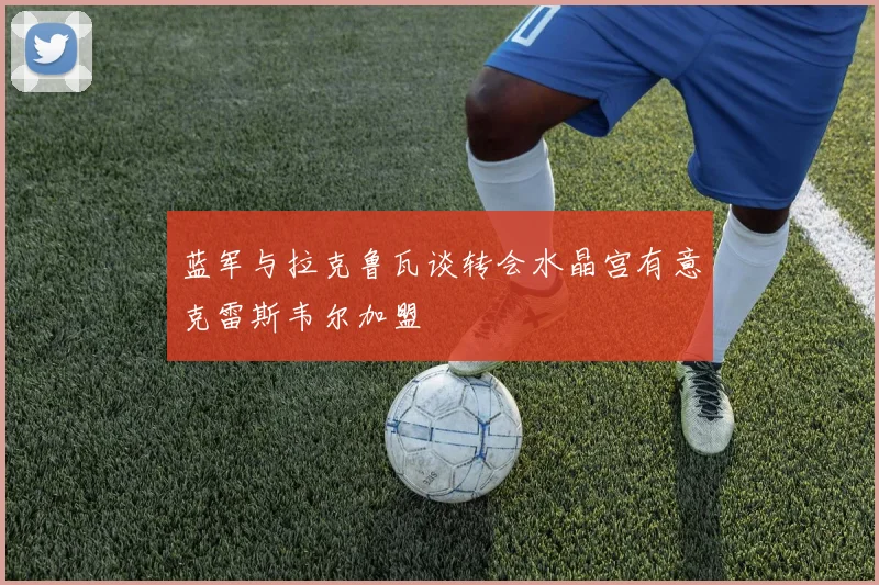 蓝军与拉克鲁瓦谈转会水晶宫有意克雷斯韦尔加盟