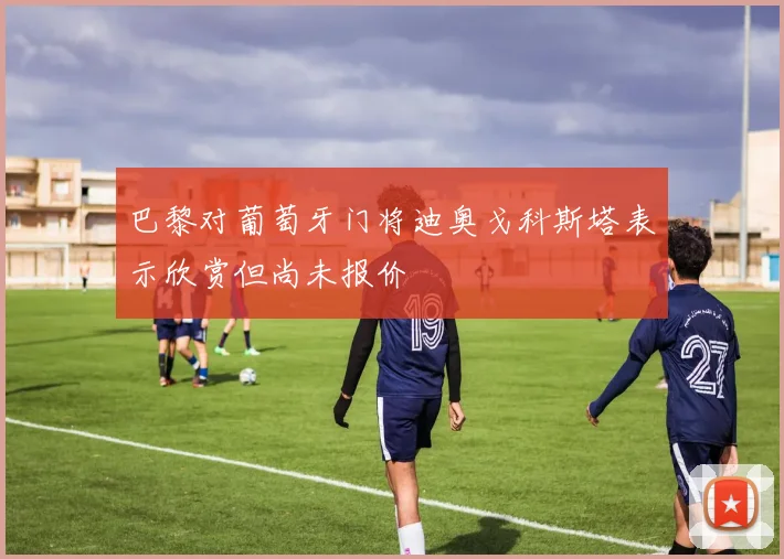 巴黎对葡萄牙门将迪奥戈科斯塔表示欣赏但尚未报价