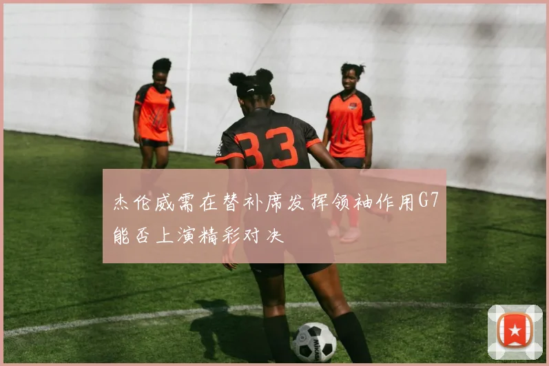 杰伦威需在替补席发挥领袖作用G7能否上演精彩对决